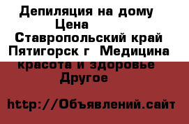 Депиляция на дому › Цена ­ 300 - Ставропольский край, Пятигорск г. Медицина, красота и здоровье » Другое   